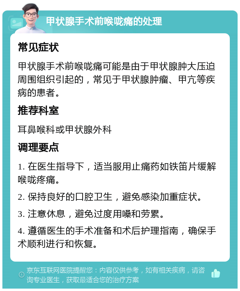 甲状腺手术前喉咙痛的处理 常见症状 甲状腺手术前喉咙痛可能是由于甲状腺肿大压迫周围组织引起的，常见于甲状腺肿瘤、甲亢等疾病的患者。 推荐科室 耳鼻喉科或甲状腺外科 调理要点 1. 在医生指导下，适当服用止痛药如铁笛片缓解喉咙疼痛。 2. 保持良好的口腔卫生，避免感染加重症状。 3. 注意休息，避免过度用嗓和劳累。 4. 遵循医生的手术准备和术后护理指南，确保手术顺利进行和恢复。