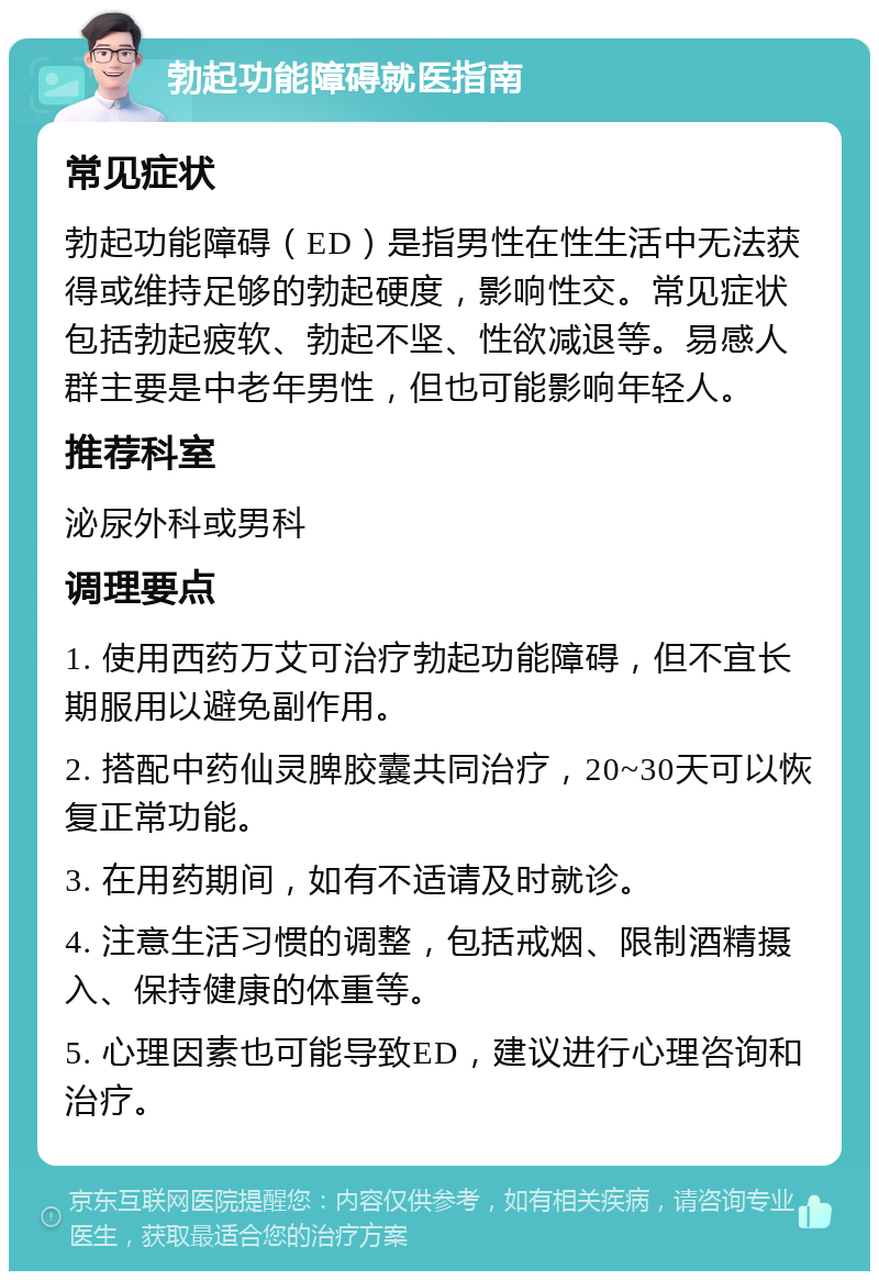 勃起功能障碍就医指南 常见症状 勃起功能障碍（ED）是指男性在性生活中无法获得或维持足够的勃起硬度，影响性交。常见症状包括勃起疲软、勃起不坚、性欲减退等。易感人群主要是中老年男性，但也可能影响年轻人。 推荐科室 泌尿外科或男科 调理要点 1. 使用西药万艾可治疗勃起功能障碍，但不宜长期服用以避免副作用。 2. 搭配中药仙灵脾胶囊共同治疗，20~30天可以恢复正常功能。 3. 在用药期间，如有不适请及时就诊。 4. 注意生活习惯的调整，包括戒烟、限制酒精摄入、保持健康的体重等。 5. 心理因素也可能导致ED，建议进行心理咨询和治疗。