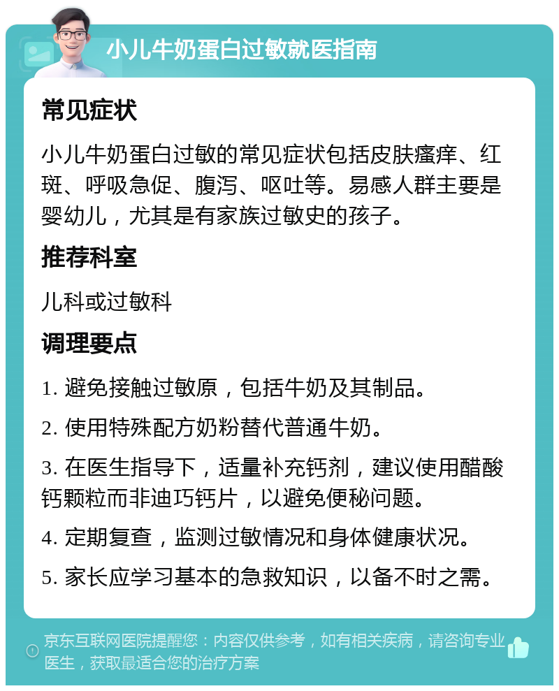 小儿牛奶蛋白过敏就医指南 常见症状 小儿牛奶蛋白过敏的常见症状包括皮肤瘙痒、红斑、呼吸急促、腹泻、呕吐等。易感人群主要是婴幼儿，尤其是有家族过敏史的孩子。 推荐科室 儿科或过敏科 调理要点 1. 避免接触过敏原，包括牛奶及其制品。 2. 使用特殊配方奶粉替代普通牛奶。 3. 在医生指导下，适量补充钙剂，建议使用醋酸钙颗粒而非迪巧钙片，以避免便秘问题。 4. 定期复查，监测过敏情况和身体健康状况。 5. 家长应学习基本的急救知识，以备不时之需。