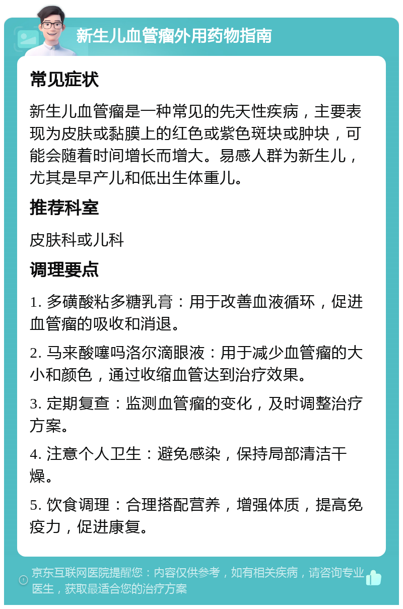 新生儿血管瘤外用药物指南 常见症状 新生儿血管瘤是一种常见的先天性疾病，主要表现为皮肤或黏膜上的红色或紫色斑块或肿块，可能会随着时间增长而增大。易感人群为新生儿，尤其是早产儿和低出生体重儿。 推荐科室 皮肤科或儿科 调理要点 1. 多磺酸粘多糖乳膏：用于改善血液循环，促进血管瘤的吸收和消退。 2. 马来酸噻吗洛尔滴眼液：用于减少血管瘤的大小和颜色，通过收缩血管达到治疗效果。 3. 定期复查：监测血管瘤的变化，及时调整治疗方案。 4. 注意个人卫生：避免感染，保持局部清洁干燥。 5. 饮食调理：合理搭配营养，增强体质，提高免疫力，促进康复。