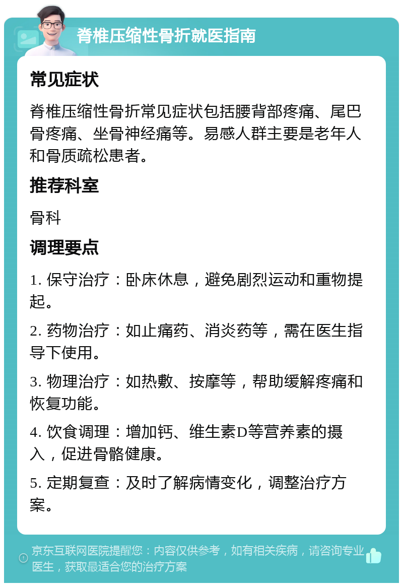 脊椎压缩性骨折就医指南 常见症状 脊椎压缩性骨折常见症状包括腰背部疼痛、尾巴骨疼痛、坐骨神经痛等。易感人群主要是老年人和骨质疏松患者。 推荐科室 骨科 调理要点 1. 保守治疗：卧床休息，避免剧烈运动和重物提起。 2. 药物治疗：如止痛药、消炎药等，需在医生指导下使用。 3. 物理治疗：如热敷、按摩等，帮助缓解疼痛和恢复功能。 4. 饮食调理：增加钙、维生素D等营养素的摄入，促进骨骼健康。 5. 定期复查：及时了解病情变化，调整治疗方案。