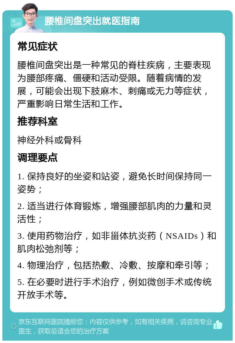 腰椎间盘突出就医指南 常见症状 腰椎间盘突出是一种常见的脊柱疾病，主要表现为腰部疼痛、僵硬和活动受限。随着病情的发展，可能会出现下肢麻木、刺痛或无力等症状，严重影响日常生活和工作。 推荐科室 神经外科或骨科 调理要点 1. 保持良好的坐姿和站姿，避免长时间保持同一姿势； 2. 适当进行体育锻炼，增强腰部肌肉的力量和灵活性； 3. 使用药物治疗，如非甾体抗炎药（NSAIDs）和肌肉松弛剂等； 4. 物理治疗，包括热敷、冷敷、按摩和牵引等； 5. 在必要时进行手术治疗，例如微创手术或传统开放手术等。