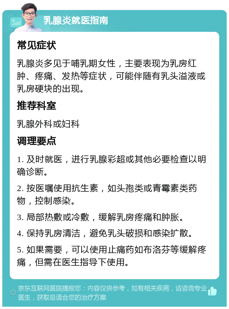 乳腺炎就医指南 常见症状 乳腺炎多见于哺乳期女性，主要表现为乳房红肿、疼痛、发热等症状，可能伴随有乳头溢液或乳房硬块的出现。 推荐科室 乳腺外科或妇科 调理要点 1. 及时就医，进行乳腺彩超或其他必要检查以明确诊断。 2. 按医嘱使用抗生素，如头孢类或青霉素类药物，控制感染。 3. 局部热敷或冷敷，缓解乳房疼痛和肿胀。 4. 保持乳房清洁，避免乳头破损和感染扩散。 5. 如果需要，可以使用止痛药如布洛芬等缓解疼痛，但需在医生指导下使用。