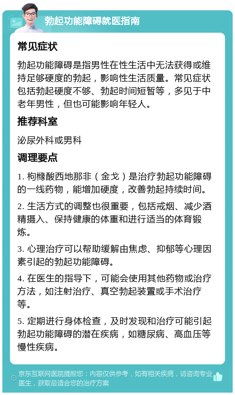 勃起功能障碍就医指南 常见症状 勃起功能障碍是指男性在性生活中无法获得或维持足够硬度的勃起，影响性生活质量。常见症状包括勃起硬度不够、勃起时间短暂等，多见于中老年男性，但也可能影响年轻人。 推荐科室 泌尿外科或男科 调理要点 1. 枸橼酸西地那非（金戈）是治疗勃起功能障碍的一线药物，能增加硬度，改善勃起持续时间。 2. 生活方式的调整也很重要，包括戒烟、减少酒精摄入、保持健康的体重和进行适当的体育锻炼。 3. 心理治疗可以帮助缓解由焦虑、抑郁等心理因素引起的勃起功能障碍。 4. 在医生的指导下，可能会使用其他药物或治疗方法，如注射治疗、真空勃起装置或手术治疗等。 5. 定期进行身体检查，及时发现和治疗可能引起勃起功能障碍的潜在疾病，如糖尿病、高血压等慢性疾病。