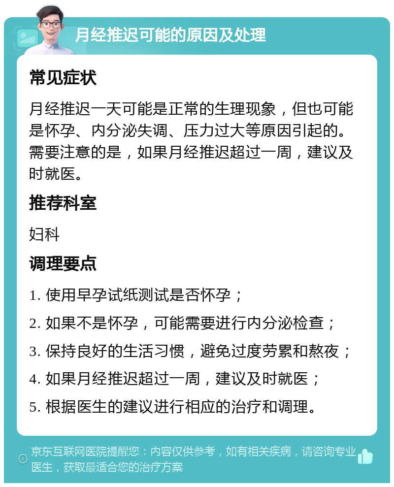 月经推迟可能的原因及处理 常见症状 月经推迟一天可能是正常的生理现象，但也可能是怀孕、内分泌失调、压力过大等原因引起的。需要注意的是，如果月经推迟超过一周，建议及时就医。 推荐科室 妇科 调理要点 1. 使用早孕试纸测试是否怀孕； 2. 如果不是怀孕，可能需要进行内分泌检查； 3. 保持良好的生活习惯，避免过度劳累和熬夜； 4. 如果月经推迟超过一周，建议及时就医； 5. 根据医生的建议进行相应的治疗和调理。