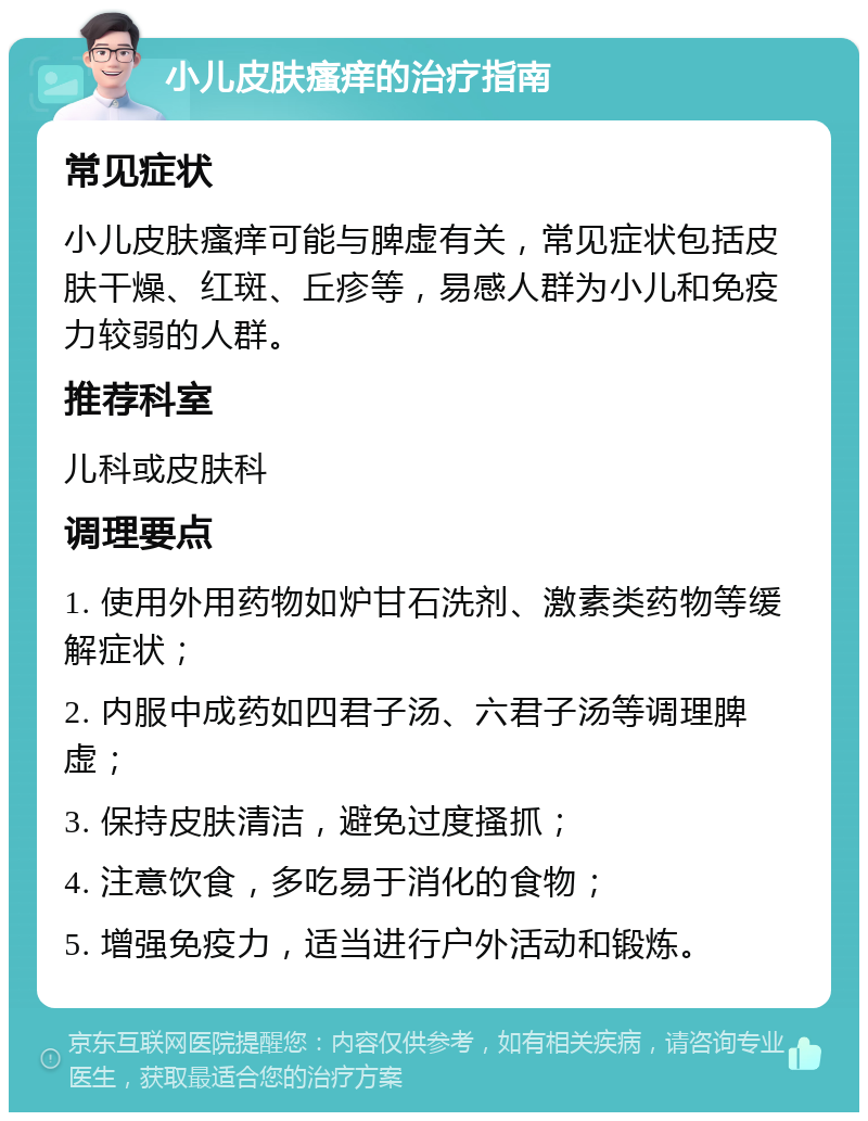 小儿皮肤瘙痒的治疗指南 常见症状 小儿皮肤瘙痒可能与脾虚有关，常见症状包括皮肤干燥、红斑、丘疹等，易感人群为小儿和免疫力较弱的人群。 推荐科室 儿科或皮肤科 调理要点 1. 使用外用药物如炉甘石洗剂、激素类药物等缓解症状； 2. 内服中成药如四君子汤、六君子汤等调理脾虚； 3. 保持皮肤清洁，避免过度搔抓； 4. 注意饮食，多吃易于消化的食物； 5. 增强免疫力，适当进行户外活动和锻炼。