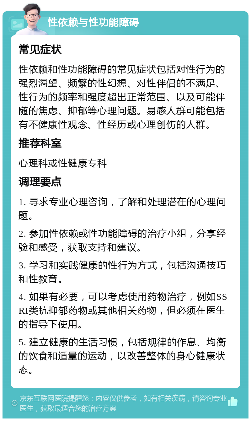 性依赖与性功能障碍 常见症状 性依赖和性功能障碍的常见症状包括对性行为的强烈渴望、频繁的性幻想、对性伴侣的不满足、性行为的频率和强度超出正常范围、以及可能伴随的焦虑、抑郁等心理问题。易感人群可能包括有不健康性观念、性经历或心理创伤的人群。 推荐科室 心理科或性健康专科 调理要点 1. 寻求专业心理咨询，了解和处理潜在的心理问题。 2. 参加性依赖或性功能障碍的治疗小组，分享经验和感受，获取支持和建议。 3. 学习和实践健康的性行为方式，包括沟通技巧和性教育。 4. 如果有必要，可以考虑使用药物治疗，例如SSRI类抗抑郁药物或其他相关药物，但必须在医生的指导下使用。 5. 建立健康的生活习惯，包括规律的作息、均衡的饮食和适量的运动，以改善整体的身心健康状态。