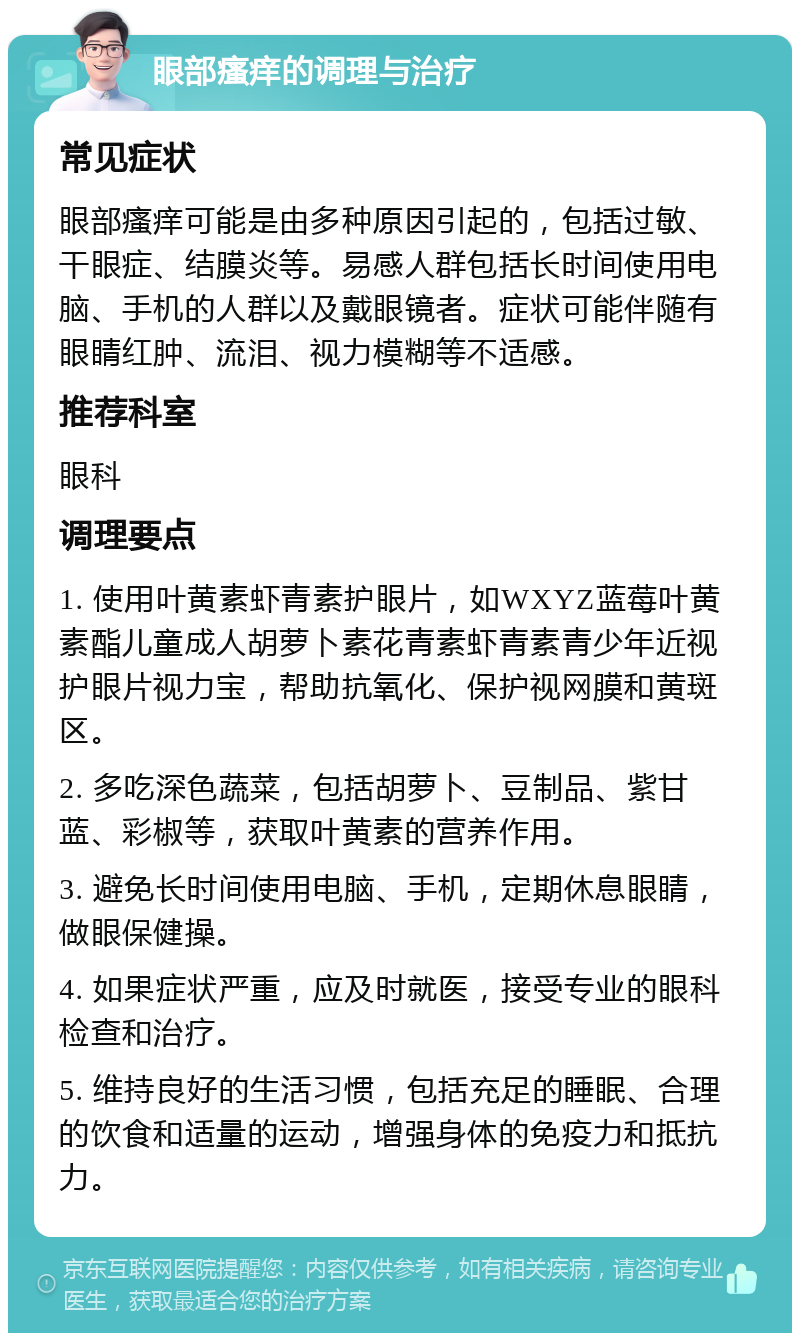 眼部瘙痒的调理与治疗 常见症状 眼部瘙痒可能是由多种原因引起的，包括过敏、干眼症、结膜炎等。易感人群包括长时间使用电脑、手机的人群以及戴眼镜者。症状可能伴随有眼睛红肿、流泪、视力模糊等不适感。 推荐科室 眼科 调理要点 1. 使用叶黄素虾青素护眼片，如WXYZ蓝莓叶黄素酯儿童成人胡萝卜素花青素虾青素青少年近视护眼片视力宝，帮助抗氧化、保护视网膜和黄斑区。 2. 多吃深色蔬菜，包括胡萝卜、豆制品、紫甘蓝、彩椒等，获取叶黄素的营养作用。 3. 避免长时间使用电脑、手机，定期休息眼睛，做眼保健操。 4. 如果症状严重，应及时就医，接受专业的眼科检查和治疗。 5. 维持良好的生活习惯，包括充足的睡眠、合理的饮食和适量的运动，增强身体的免疫力和抵抗力。