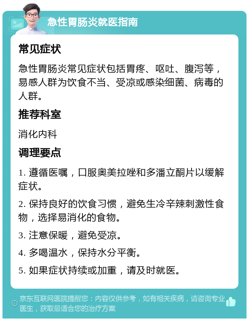 急性胃肠炎就医指南 常见症状 急性胃肠炎常见症状包括胃疼、呕吐、腹泻等，易感人群为饮食不当、受凉或感染细菌、病毒的人群。 推荐科室 消化内科 调理要点 1. 遵循医嘱，口服奥美拉唑和多潘立酮片以缓解症状。 2. 保持良好的饮食习惯，避免生冷辛辣刺激性食物，选择易消化的食物。 3. 注意保暖，避免受凉。 4. 多喝温水，保持水分平衡。 5. 如果症状持续或加重，请及时就医。