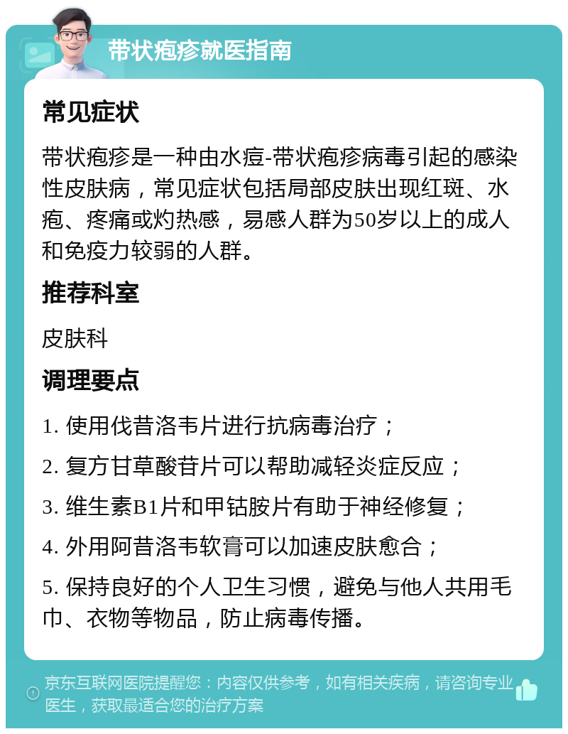 带状疱疹就医指南 常见症状 带状疱疹是一种由水痘-带状疱疹病毒引起的感染性皮肤病，常见症状包括局部皮肤出现红斑、水疱、疼痛或灼热感，易感人群为50岁以上的成人和免疫力较弱的人群。 推荐科室 皮肤科 调理要点 1. 使用伐昔洛韦片进行抗病毒治疗； 2. 复方甘草酸苷片可以帮助减轻炎症反应； 3. 维生素B1片和甲钴胺片有助于神经修复； 4. 外用阿昔洛韦软膏可以加速皮肤愈合； 5. 保持良好的个人卫生习惯，避免与他人共用毛巾、衣物等物品，防止病毒传播。