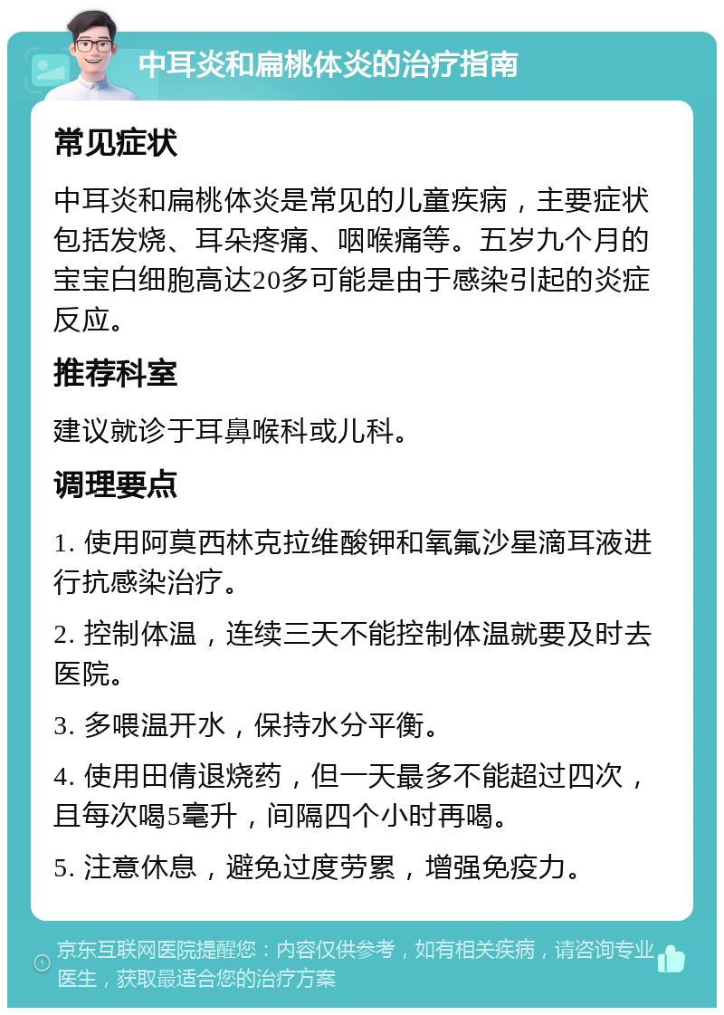 中耳炎和扁桃体炎的治疗指南 常见症状 中耳炎和扁桃体炎是常见的儿童疾病，主要症状包括发烧、耳朵疼痛、咽喉痛等。五岁九个月的宝宝白细胞高达20多可能是由于感染引起的炎症反应。 推荐科室 建议就诊于耳鼻喉科或儿科。 调理要点 1. 使用阿莫西林克拉维酸钾和氧氟沙星滴耳液进行抗感染治疗。 2. 控制体温，连续三天不能控制体温就要及时去医院。 3. 多喂温开水，保持水分平衡。 4. 使用田倩退烧药，但一天最多不能超过四次，且每次喝5毫升，间隔四个小时再喝。 5. 注意休息，避免过度劳累，增强免疫力。