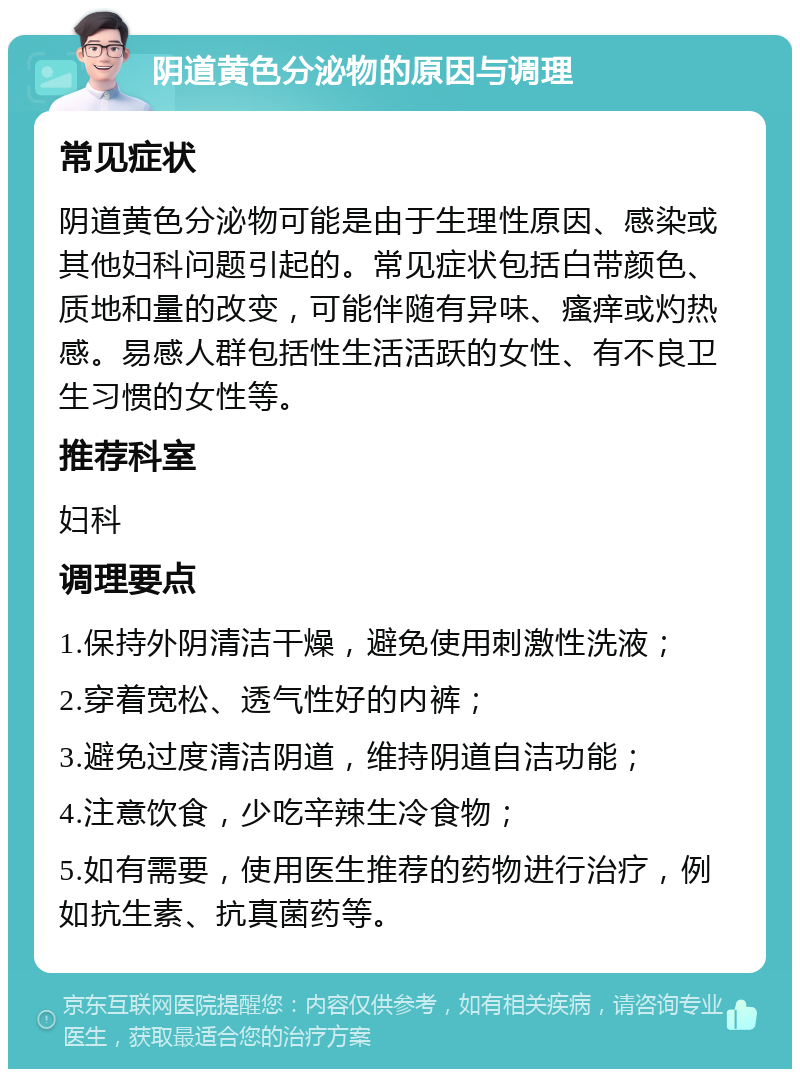 阴道黄色分泌物的原因与调理 常见症状 阴道黄色分泌物可能是由于生理性原因、感染或其他妇科问题引起的。常见症状包括白带颜色、质地和量的改变，可能伴随有异味、瘙痒或灼热感。易感人群包括性生活活跃的女性、有不良卫生习惯的女性等。 推荐科室 妇科 调理要点 1.保持外阴清洁干燥，避免使用刺激性洗液； 2.穿着宽松、透气性好的内裤； 3.避免过度清洁阴道，维持阴道自洁功能； 4.注意饮食，少吃辛辣生冷食物； 5.如有需要，使用医生推荐的药物进行治疗，例如抗生素、抗真菌药等。