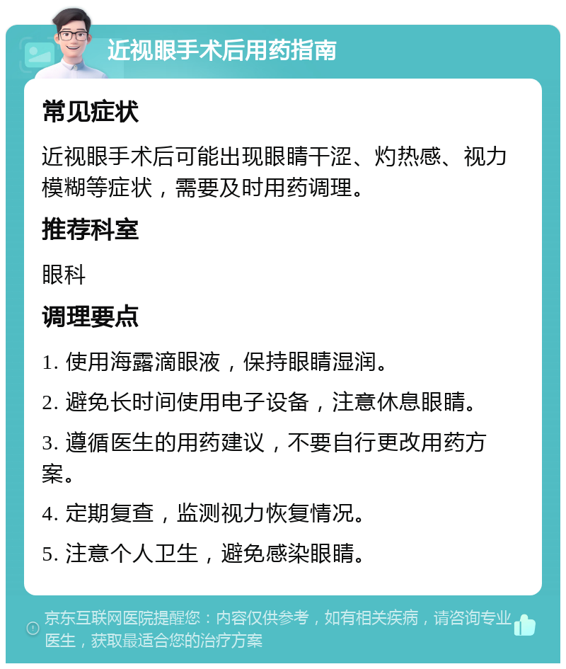 近视眼手术后用药指南 常见症状 近视眼手术后可能出现眼睛干涩、灼热感、视力模糊等症状，需要及时用药调理。 推荐科室 眼科 调理要点 1. 使用海露滴眼液，保持眼睛湿润。 2. 避免长时间使用电子设备，注意休息眼睛。 3. 遵循医生的用药建议，不要自行更改用药方案。 4. 定期复查，监测视力恢复情况。 5. 注意个人卫生，避免感染眼睛。