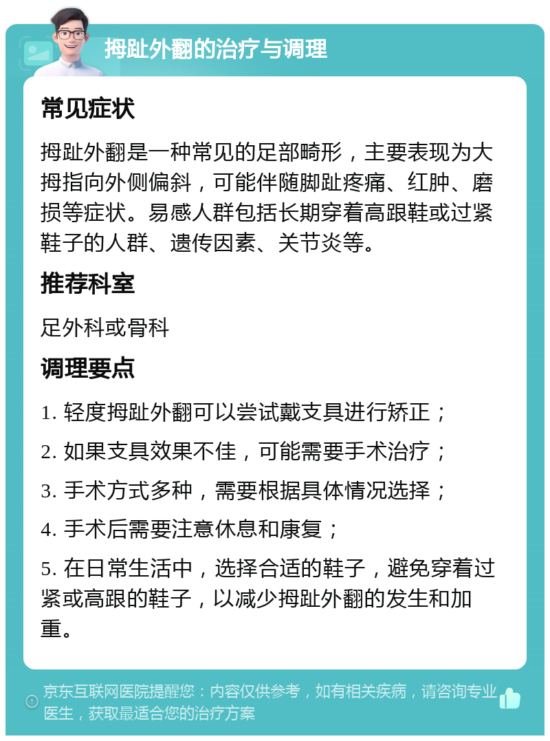 拇趾外翻的治疗与调理 常见症状 拇趾外翻是一种常见的足部畸形，主要表现为大拇指向外侧偏斜，可能伴随脚趾疼痛、红肿、磨损等症状。易感人群包括长期穿着高跟鞋或过紧鞋子的人群、遗传因素、关节炎等。 推荐科室 足外科或骨科 调理要点 1. 轻度拇趾外翻可以尝试戴支具进行矫正； 2. 如果支具效果不佳，可能需要手术治疗； 3. 手术方式多种，需要根据具体情况选择； 4. 手术后需要注意休息和康复； 5. 在日常生活中，选择合适的鞋子，避免穿着过紧或高跟的鞋子，以减少拇趾外翻的发生和加重。