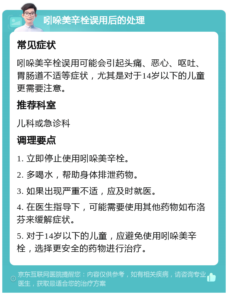 吲哚美辛栓误用后的处理 常见症状 吲哚美辛栓误用可能会引起头痛、恶心、呕吐、胃肠道不适等症状，尤其是对于14岁以下的儿童更需要注意。 推荐科室 儿科或急诊科 调理要点 1. 立即停止使用吲哚美辛栓。 2. 多喝水，帮助身体排泄药物。 3. 如果出现严重不适，应及时就医。 4. 在医生指导下，可能需要使用其他药物如布洛芬来缓解症状。 5. 对于14岁以下的儿童，应避免使用吲哚美辛栓，选择更安全的药物进行治疗。