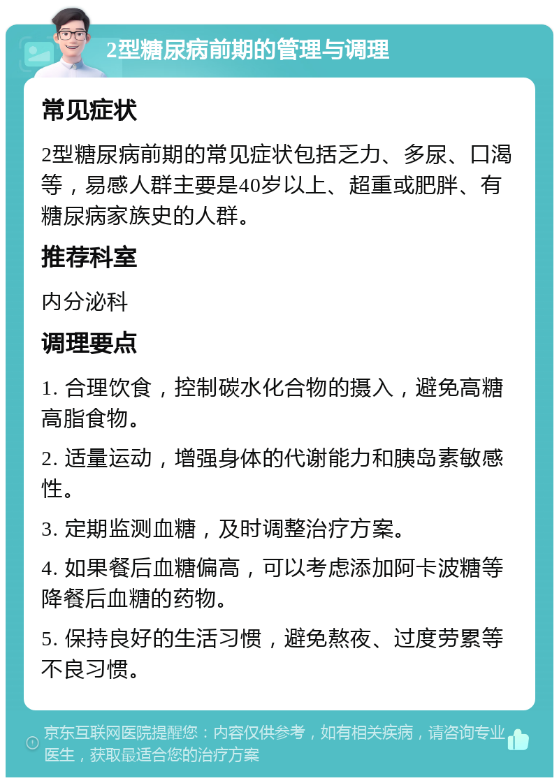 2型糖尿病前期的管理与调理 常见症状 2型糖尿病前期的常见症状包括乏力、多尿、口渴等，易感人群主要是40岁以上、超重或肥胖、有糖尿病家族史的人群。 推荐科室 内分泌科 调理要点 1. 合理饮食，控制碳水化合物的摄入，避免高糖高脂食物。 2. 适量运动，增强身体的代谢能力和胰岛素敏感性。 3. 定期监测血糖，及时调整治疗方案。 4. 如果餐后血糖偏高，可以考虑添加阿卡波糖等降餐后血糖的药物。 5. 保持良好的生活习惯，避免熬夜、过度劳累等不良习惯。