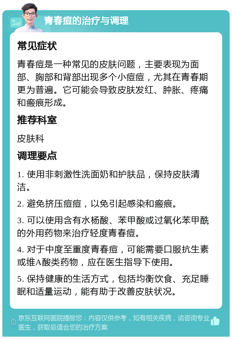 青春痘的治疗与调理 常见症状 青春痘是一种常见的皮肤问题，主要表现为面部、胸部和背部出现多个小痘痘，尤其在青春期更为普遍。它可能会导致皮肤发红、肿胀、疼痛和瘢痕形成。 推荐科室 皮肤科 调理要点 1. 使用非刺激性洗面奶和护肤品，保持皮肤清洁。 2. 避免挤压痘痘，以免引起感染和瘢痕。 3. 可以使用含有水杨酸、苯甲酸或过氧化苯甲酰的外用药物来治疗轻度青春痘。 4. 对于中度至重度青春痘，可能需要口服抗生素或维A酸类药物，应在医生指导下使用。 5. 保持健康的生活方式，包括均衡饮食、充足睡眠和适量运动，能有助于改善皮肤状况。