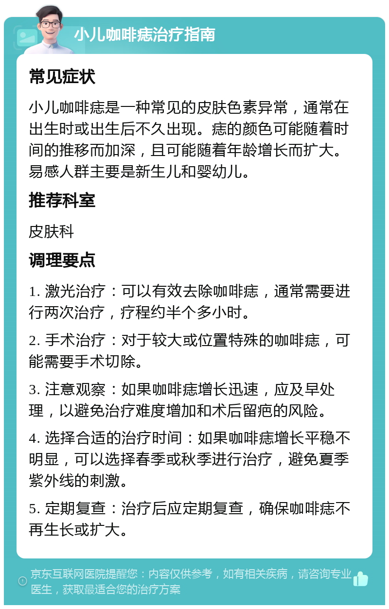 小儿咖啡痣治疗指南 常见症状 小儿咖啡痣是一种常见的皮肤色素异常，通常在出生时或出生后不久出现。痣的颜色可能随着时间的推移而加深，且可能随着年龄增长而扩大。易感人群主要是新生儿和婴幼儿。 推荐科室 皮肤科 调理要点 1. 激光治疗：可以有效去除咖啡痣，通常需要进行两次治疗，疗程约半个多小时。 2. 手术治疗：对于较大或位置特殊的咖啡痣，可能需要手术切除。 3. 注意观察：如果咖啡痣增长迅速，应及早处理，以避免治疗难度增加和术后留疤的风险。 4. 选择合适的治疗时间：如果咖啡痣增长平稳不明显，可以选择春季或秋季进行治疗，避免夏季紫外线的刺激。 5. 定期复查：治疗后应定期复查，确保咖啡痣不再生长或扩大。