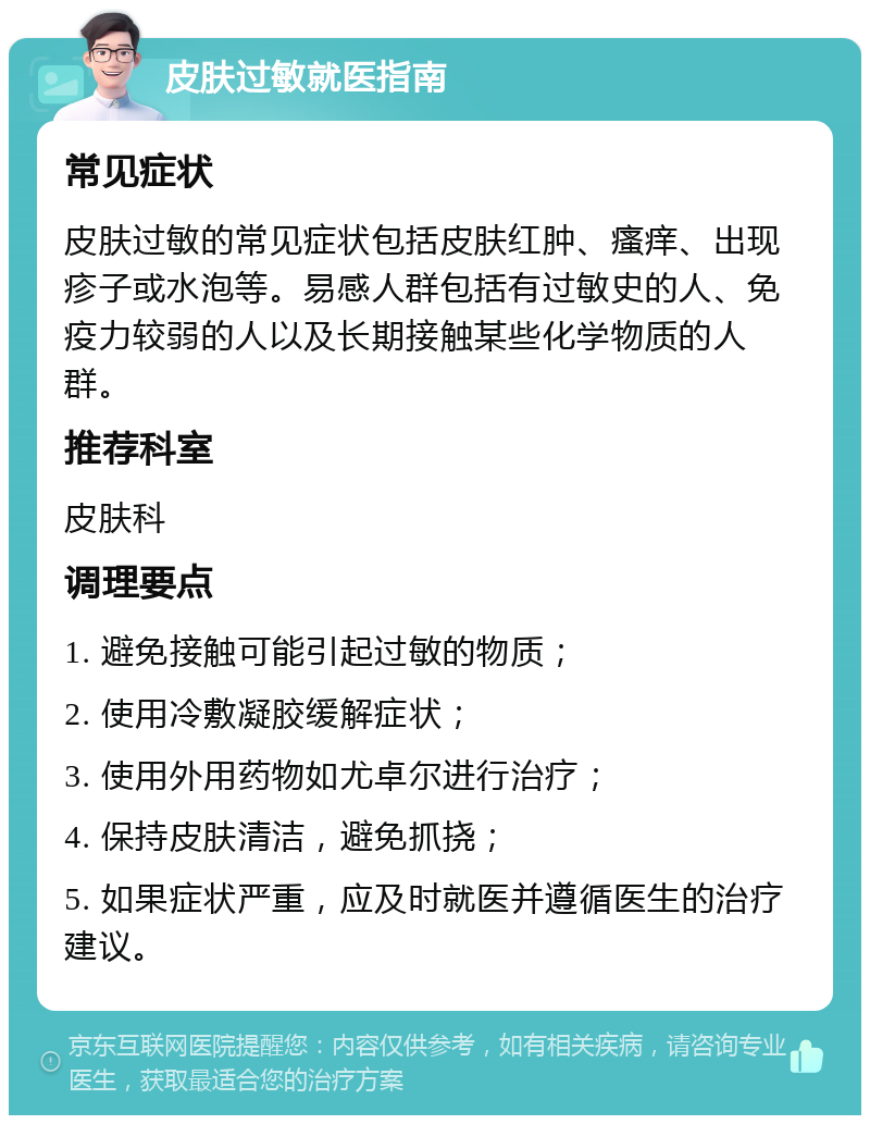 皮肤过敏就医指南 常见症状 皮肤过敏的常见症状包括皮肤红肿、瘙痒、出现疹子或水泡等。易感人群包括有过敏史的人、免疫力较弱的人以及长期接触某些化学物质的人群。 推荐科室 皮肤科 调理要点 1. 避免接触可能引起过敏的物质； 2. 使用冷敷凝胶缓解症状； 3. 使用外用药物如尤卓尔进行治疗； 4. 保持皮肤清洁，避免抓挠； 5. 如果症状严重，应及时就医并遵循医生的治疗建议。