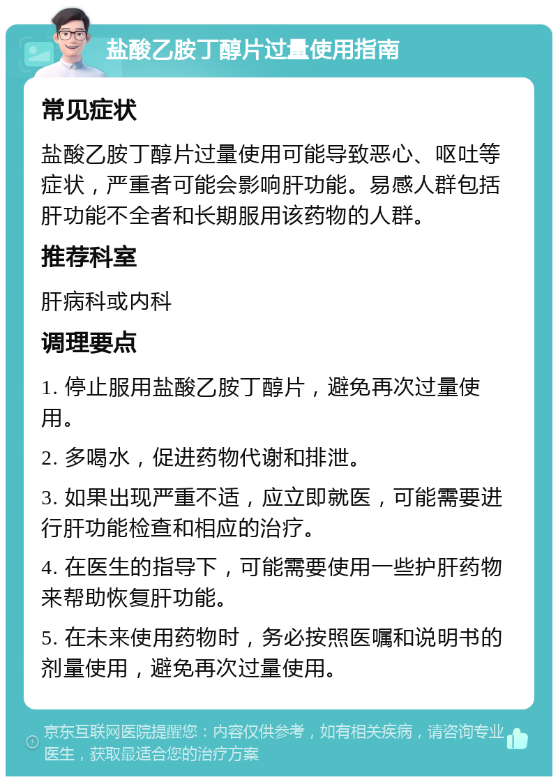 盐酸乙胺丁醇片过量使用指南 常见症状 盐酸乙胺丁醇片过量使用可能导致恶心、呕吐等症状，严重者可能会影响肝功能。易感人群包括肝功能不全者和长期服用该药物的人群。 推荐科室 肝病科或内科 调理要点 1. 停止服用盐酸乙胺丁醇片，避免再次过量使用。 2. 多喝水，促进药物代谢和排泄。 3. 如果出现严重不适，应立即就医，可能需要进行肝功能检查和相应的治疗。 4. 在医生的指导下，可能需要使用一些护肝药物来帮助恢复肝功能。 5. 在未来使用药物时，务必按照医嘱和说明书的剂量使用，避免再次过量使用。