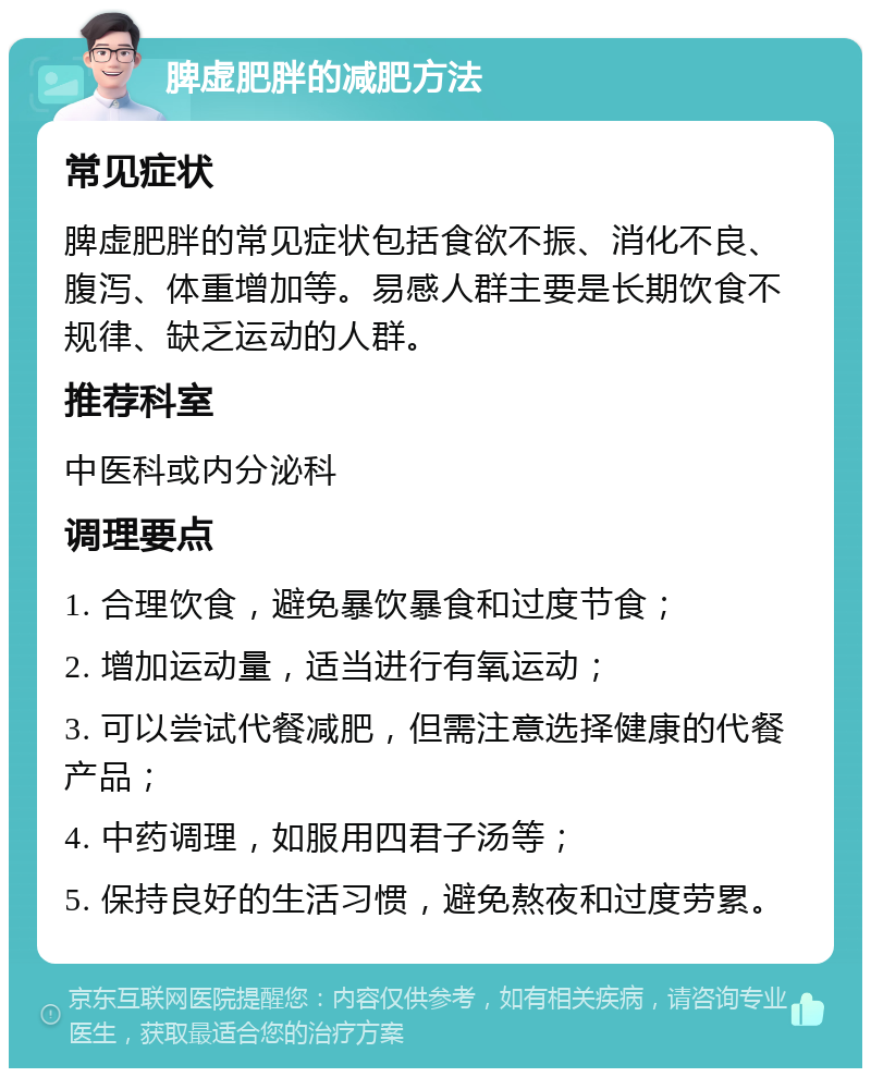 脾虚肥胖的减肥方法 常见症状 脾虚肥胖的常见症状包括食欲不振、消化不良、腹泻、体重增加等。易感人群主要是长期饮食不规律、缺乏运动的人群。 推荐科室 中医科或内分泌科 调理要点 1. 合理饮食，避免暴饮暴食和过度节食； 2. 增加运动量，适当进行有氧运动； 3. 可以尝试代餐减肥，但需注意选择健康的代餐产品； 4. 中药调理，如服用四君子汤等； 5. 保持良好的生活习惯，避免熬夜和过度劳累。