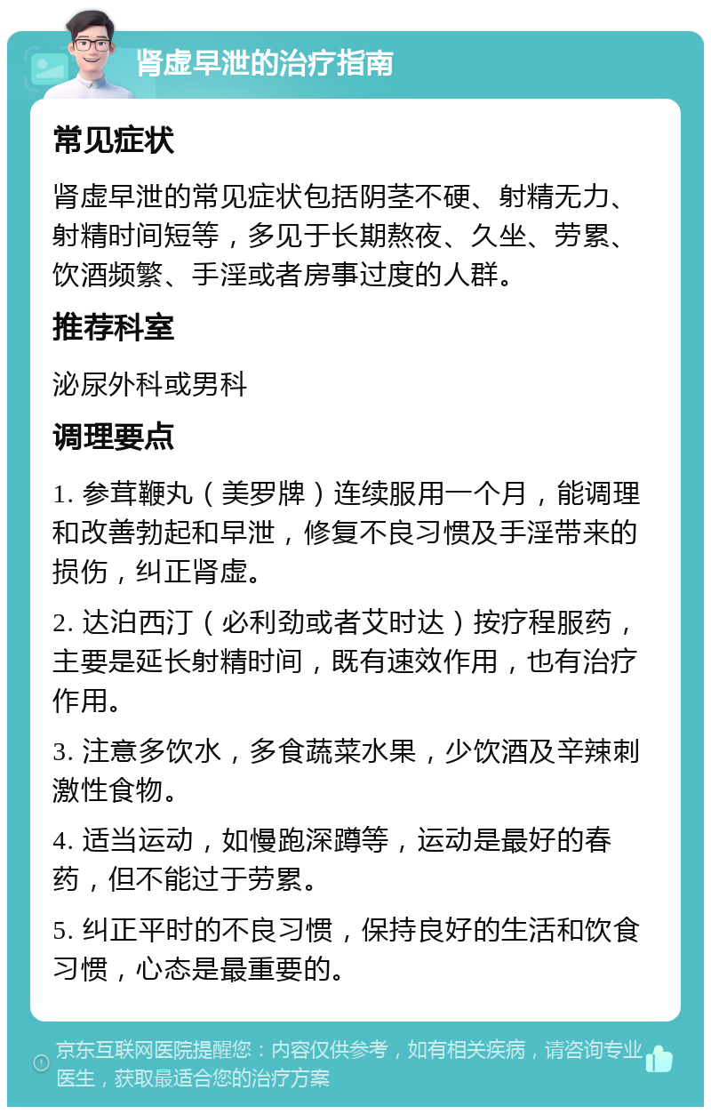 肾虚早泄的治疗指南 常见症状 肾虚早泄的常见症状包括阴茎不硬、射精无力、射精时间短等，多见于长期熬夜、久坐、劳累、饮酒频繁、手淫或者房事过度的人群。 推荐科室 泌尿外科或男科 调理要点 1. 参茸鞭丸（美罗牌）连续服用一个月，能调理和改善勃起和早泄，修复不良习惯及手淫带来的损伤，纠正肾虚。 2. 达泊西汀（必利劲或者艾时达）按疗程服药，主要是延长射精时间，既有速效作用，也有治疗作用。 3. 注意多饮水，多食蔬菜水果，少饮酒及辛辣刺激性食物。 4. 适当运动，如慢跑深蹲等，运动是最好的春药，但不能过于劳累。 5. 纠正平时的不良习惯，保持良好的生活和饮食习惯，心态是最重要的。