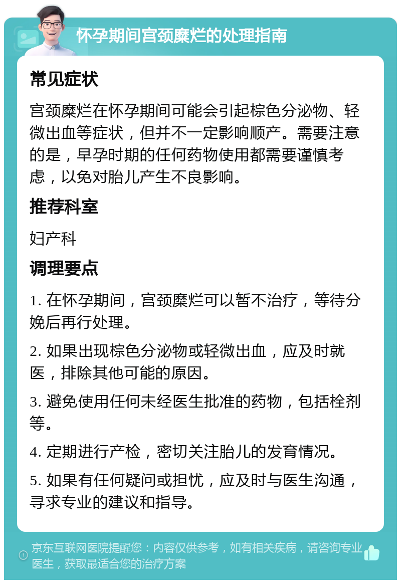 怀孕期间宫颈糜烂的处理指南 常见症状 宫颈糜烂在怀孕期间可能会引起棕色分泌物、轻微出血等症状，但并不一定影响顺产。需要注意的是，早孕时期的任何药物使用都需要谨慎考虑，以免对胎儿产生不良影响。 推荐科室 妇产科 调理要点 1. 在怀孕期间，宫颈糜烂可以暂不治疗，等待分娩后再行处理。 2. 如果出现棕色分泌物或轻微出血，应及时就医，排除其他可能的原因。 3. 避免使用任何未经医生批准的药物，包括栓剂等。 4. 定期进行产检，密切关注胎儿的发育情况。 5. 如果有任何疑问或担忧，应及时与医生沟通，寻求专业的建议和指导。