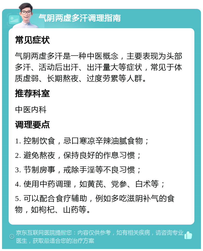 气阴两虚多汗调理指南 常见症状 气阴两虚多汗是一种中医概念，主要表现为头部多汗、活动后出汗、出汗量大等症状，常见于体质虚弱、长期熬夜、过度劳累等人群。 推荐科室 中医内科 调理要点 1. 控制饮食，忌口寒凉辛辣油腻食物； 2. 避免熬夜，保持良好的作息习惯； 3. 节制房事，戒除手淫等不良习惯； 4. 使用中药调理，如黄芪、党参、白术等； 5. 可以配合食疗辅助，例如多吃滋阴补气的食物，如枸杞、山药等。