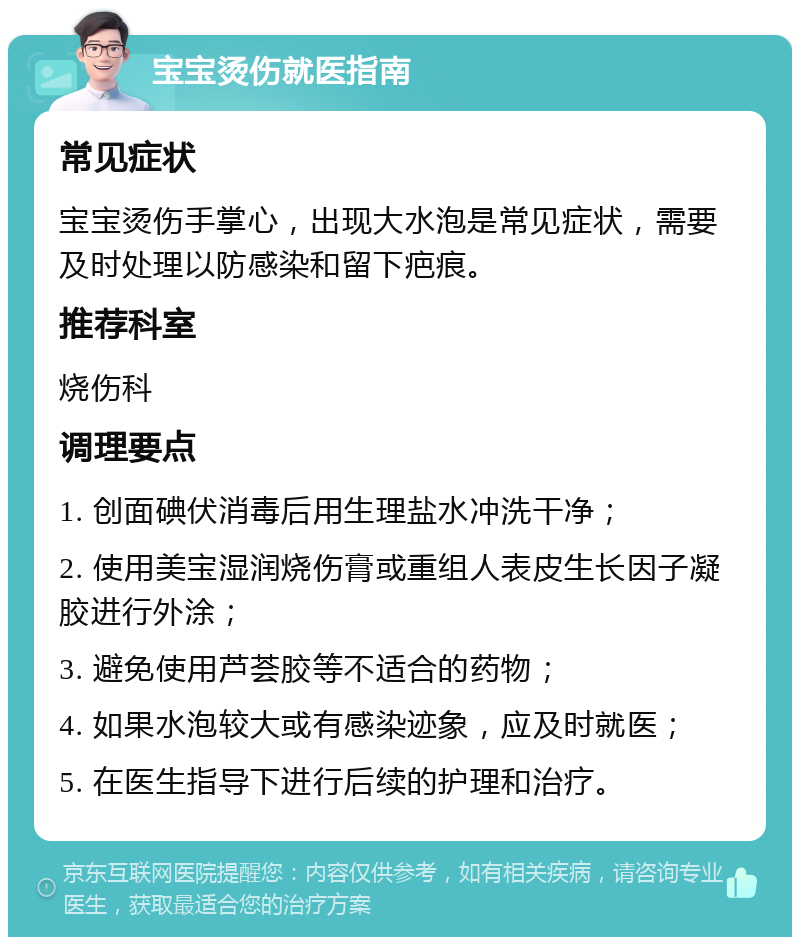 宝宝烫伤就医指南 常见症状 宝宝烫伤手掌心，出现大水泡是常见症状，需要及时处理以防感染和留下疤痕。 推荐科室 烧伤科 调理要点 1. 创面碘伏消毒后用生理盐水冲洗干净； 2. 使用美宝湿润烧伤膏或重组人表皮生长因子凝胶进行外涂； 3. 避免使用芦荟胶等不适合的药物； 4. 如果水泡较大或有感染迹象，应及时就医； 5. 在医生指导下进行后续的护理和治疗。