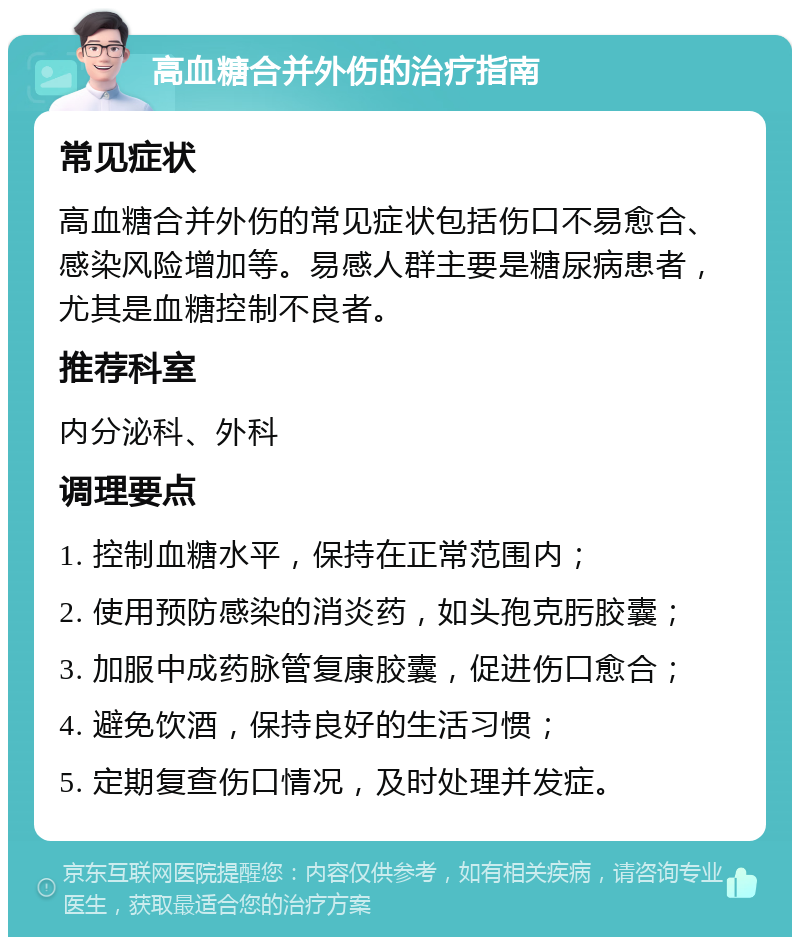 高血糖合并外伤的治疗指南 常见症状 高血糖合并外伤的常见症状包括伤口不易愈合、感染风险增加等。易感人群主要是糖尿病患者，尤其是血糖控制不良者。 推荐科室 内分泌科、外科 调理要点 1. 控制血糖水平，保持在正常范围内； 2. 使用预防感染的消炎药，如头孢克肟胶囊； 3. 加服中成药脉管复康胶囊，促进伤口愈合； 4. 避免饮酒，保持良好的生活习惯； 5. 定期复查伤口情况，及时处理并发症。