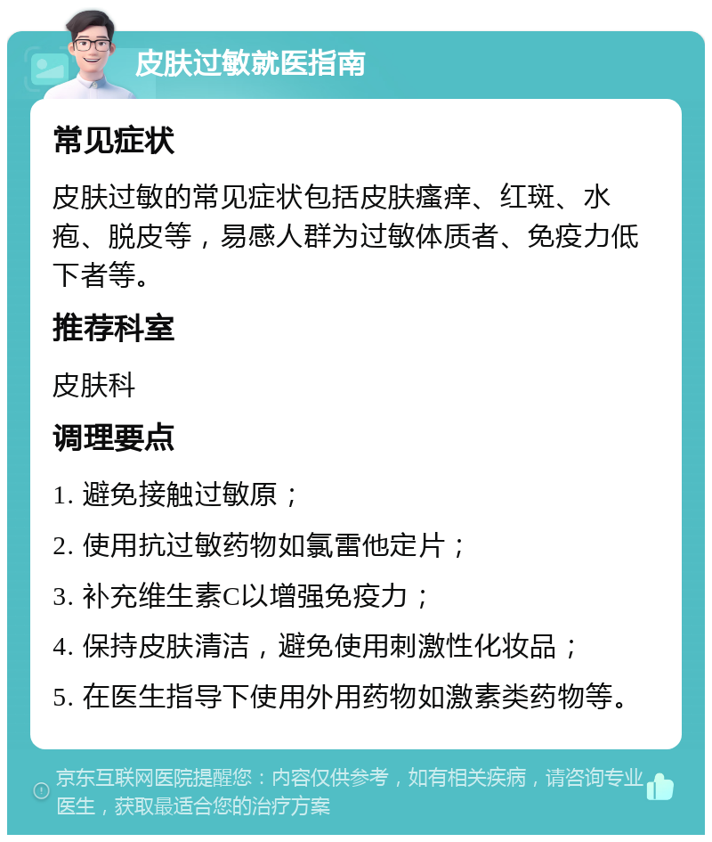 皮肤过敏就医指南 常见症状 皮肤过敏的常见症状包括皮肤瘙痒、红斑、水疱、脱皮等，易感人群为过敏体质者、免疫力低下者等。 推荐科室 皮肤科 调理要点 1. 避免接触过敏原； 2. 使用抗过敏药物如氯雷他定片； 3. 补充维生素C以增强免疫力； 4. 保持皮肤清洁，避免使用刺激性化妆品； 5. 在医生指导下使用外用药物如激素类药物等。