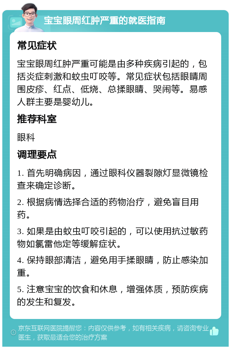 宝宝眼周红肿严重的就医指南 常见症状 宝宝眼周红肿严重可能是由多种疾病引起的，包括炎症刺激和蚊虫叮咬等。常见症状包括眼睛周围皮疹、红点、低烧、总揉眼睛、哭闹等。易感人群主要是婴幼儿。 推荐科室 眼科 调理要点 1. 首先明确病因，通过眼科仪器裂隙灯显微镜检查来确定诊断。 2. 根据病情选择合适的药物治疗，避免盲目用药。 3. 如果是由蚊虫叮咬引起的，可以使用抗过敏药物如氯雷他定等缓解症状。 4. 保持眼部清洁，避免用手揉眼睛，防止感染加重。 5. 注意宝宝的饮食和休息，增强体质，预防疾病的发生和复发。