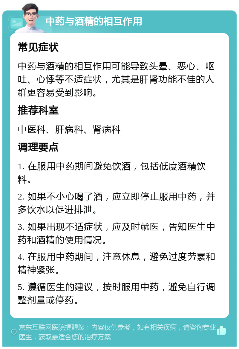 中药与酒精的相互作用 常见症状 中药与酒精的相互作用可能导致头晕、恶心、呕吐、心悸等不适症状，尤其是肝肾功能不佳的人群更容易受到影响。 推荐科室 中医科、肝病科、肾病科 调理要点 1. 在服用中药期间避免饮酒，包括低度酒精饮料。 2. 如果不小心喝了酒，应立即停止服用中药，并多饮水以促进排泄。 3. 如果出现不适症状，应及时就医，告知医生中药和酒精的使用情况。 4. 在服用中药期间，注意休息，避免过度劳累和精神紧张。 5. 遵循医生的建议，按时服用中药，避免自行调整剂量或停药。