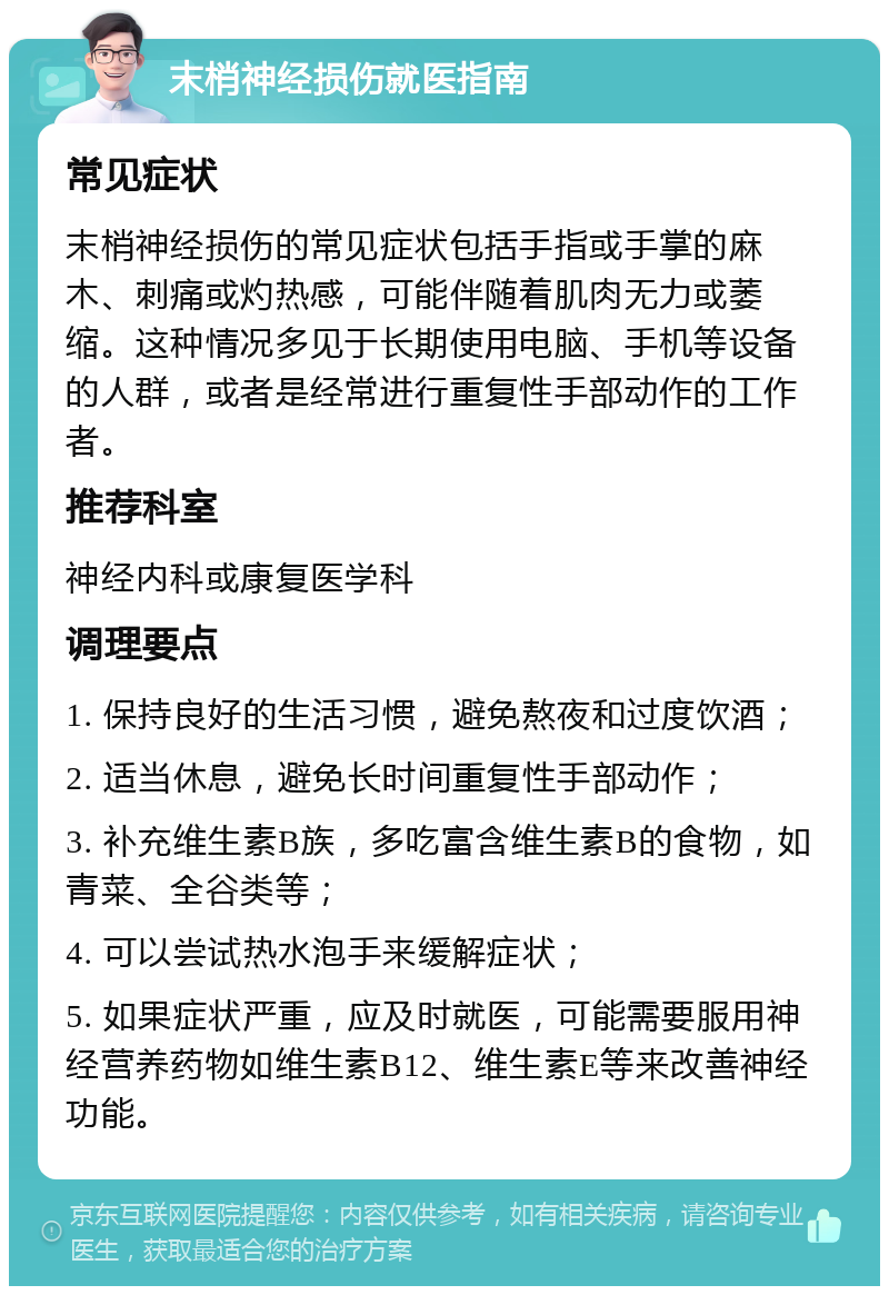 末梢神经损伤就医指南 常见症状 末梢神经损伤的常见症状包括手指或手掌的麻木、刺痛或灼热感，可能伴随着肌肉无力或萎缩。这种情况多见于长期使用电脑、手机等设备的人群，或者是经常进行重复性手部动作的工作者。 推荐科室 神经内科或康复医学科 调理要点 1. 保持良好的生活习惯，避免熬夜和过度饮酒； 2. 适当休息，避免长时间重复性手部动作； 3. 补充维生素B族，多吃富含维生素B的食物，如青菜、全谷类等； 4. 可以尝试热水泡手来缓解症状； 5. 如果症状严重，应及时就医，可能需要服用神经营养药物如维生素B12、维生素E等来改善神经功能。