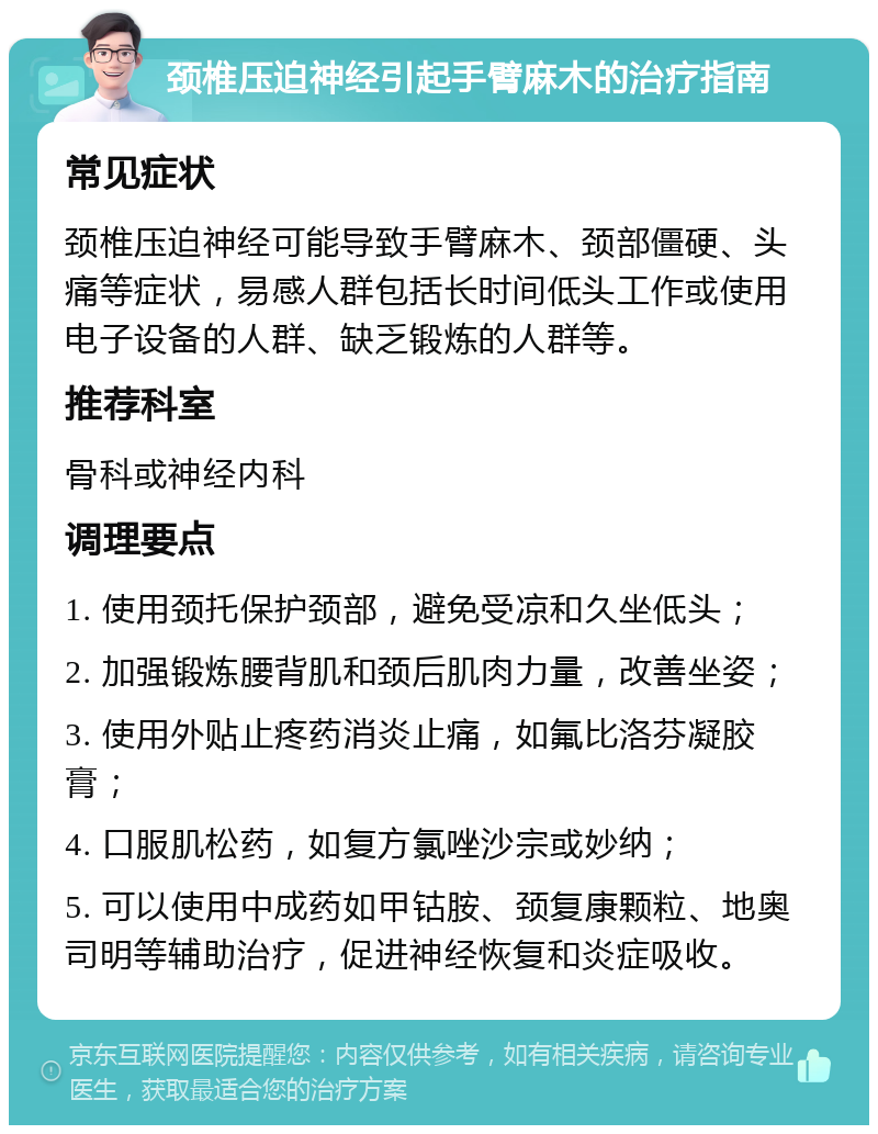 颈椎压迫神经引起手臂麻木的治疗指南 常见症状 颈椎压迫神经可能导致手臂麻木、颈部僵硬、头痛等症状，易感人群包括长时间低头工作或使用电子设备的人群、缺乏锻炼的人群等。 推荐科室 骨科或神经内科 调理要点 1. 使用颈托保护颈部，避免受凉和久坐低头； 2. 加强锻炼腰背肌和颈后肌肉力量，改善坐姿； 3. 使用外贴止疼药消炎止痛，如氟比洛芬凝胶膏； 4. 口服肌松药，如复方氯唑沙宗或妙纳； 5. 可以使用中成药如甲钴胺、颈复康颗粒、地奥司明等辅助治疗，促进神经恢复和炎症吸收。