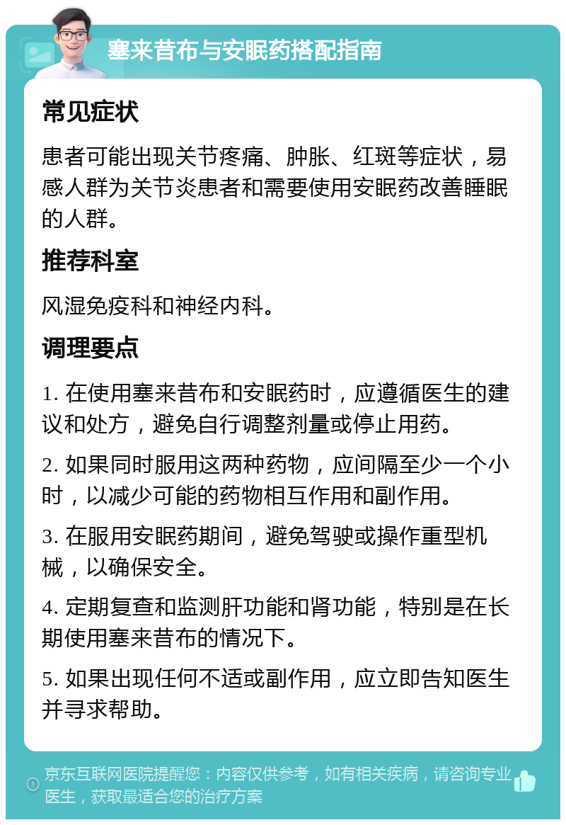 塞来昔布与安眠药搭配指南 常见症状 患者可能出现关节疼痛、肿胀、红斑等症状，易感人群为关节炎患者和需要使用安眠药改善睡眠的人群。 推荐科室 风湿免疫科和神经内科。 调理要点 1. 在使用塞来昔布和安眠药时，应遵循医生的建议和处方，避免自行调整剂量或停止用药。 2. 如果同时服用这两种药物，应间隔至少一个小时，以减少可能的药物相互作用和副作用。 3. 在服用安眠药期间，避免驾驶或操作重型机械，以确保安全。 4. 定期复查和监测肝功能和肾功能，特别是在长期使用塞来昔布的情况下。 5. 如果出现任何不适或副作用，应立即告知医生并寻求帮助。