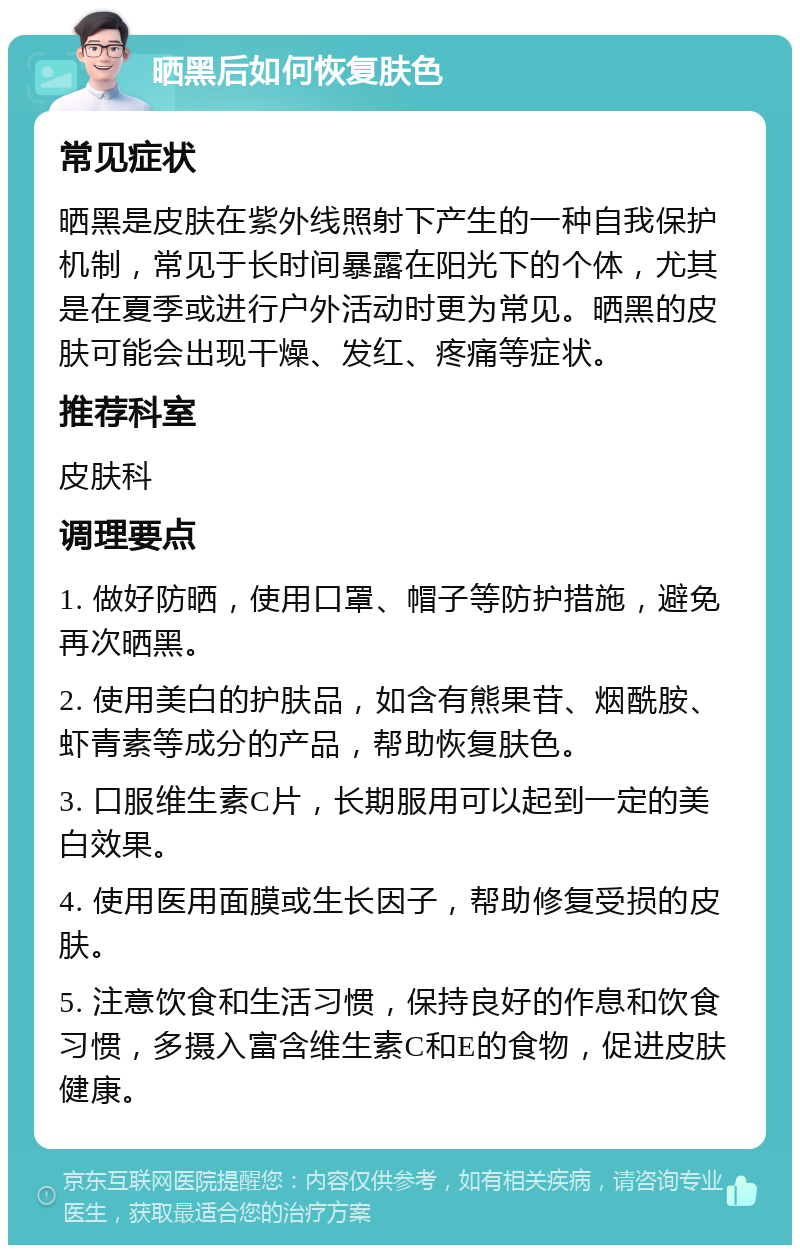 晒黑后如何恢复肤色 常见症状 晒黑是皮肤在紫外线照射下产生的一种自我保护机制，常见于长时间暴露在阳光下的个体，尤其是在夏季或进行户外活动时更为常见。晒黑的皮肤可能会出现干燥、发红、疼痛等症状。 推荐科室 皮肤科 调理要点 1. 做好防晒，使用口罩、帽子等防护措施，避免再次晒黑。 2. 使用美白的护肤品，如含有熊果苷、烟酰胺、虾青素等成分的产品，帮助恢复肤色。 3. 口服维生素C片，长期服用可以起到一定的美白效果。 4. 使用医用面膜或生长因子，帮助修复受损的皮肤。 5. 注意饮食和生活习惯，保持良好的作息和饮食习惯，多摄入富含维生素C和E的食物，促进皮肤健康。