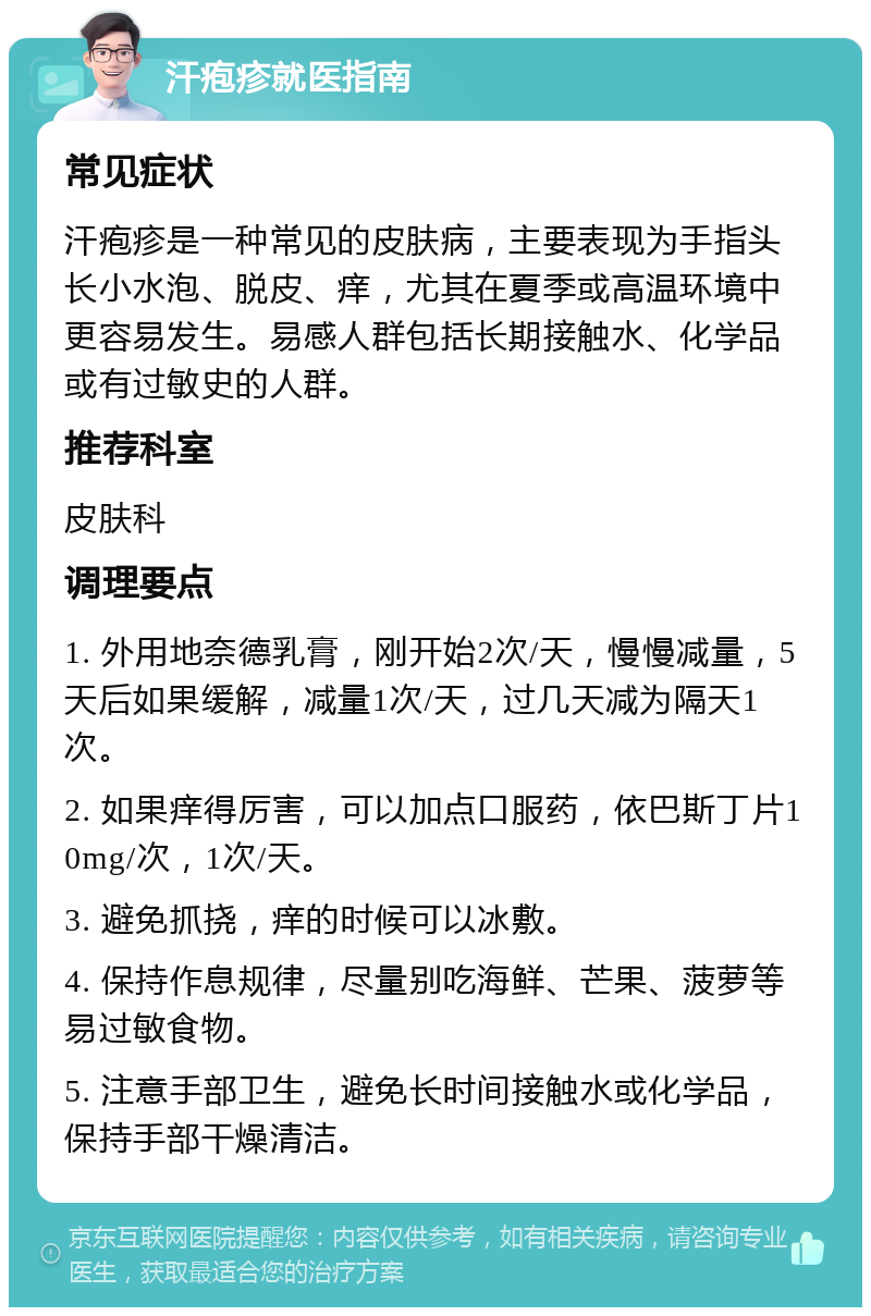 汗疱疹就医指南 常见症状 汗疱疹是一种常见的皮肤病，主要表现为手指头长小水泡、脱皮、痒，尤其在夏季或高温环境中更容易发生。易感人群包括长期接触水、化学品或有过敏史的人群。 推荐科室 皮肤科 调理要点 1. 外用地奈德乳膏，刚开始2次/天，慢慢减量，5天后如果缓解，减量1次/天，过几天减为隔天1次。 2. 如果痒得厉害，可以加点口服药，依巴斯丁片10mg/次，1次/天。 3. 避免抓挠，痒的时候可以冰敷。 4. 保持作息规律，尽量别吃海鲜、芒果、菠萝等易过敏食物。 5. 注意手部卫生，避免长时间接触水或化学品，保持手部干燥清洁。