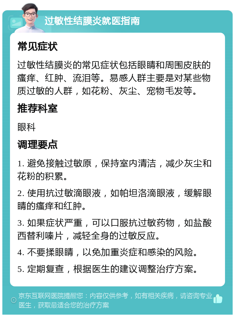 过敏性结膜炎就医指南 常见症状 过敏性结膜炎的常见症状包括眼睛和周围皮肤的瘙痒、红肿、流泪等。易感人群主要是对某些物质过敏的人群，如花粉、灰尘、宠物毛发等。 推荐科室 眼科 调理要点 1. 避免接触过敏原，保持室内清洁，减少灰尘和花粉的积累。 2. 使用抗过敏滴眼液，如帕坦洛滴眼液，缓解眼睛的瘙痒和红肿。 3. 如果症状严重，可以口服抗过敏药物，如盐酸西替利嗪片，减轻全身的过敏反应。 4. 不要揉眼睛，以免加重炎症和感染的风险。 5. 定期复查，根据医生的建议调整治疗方案。