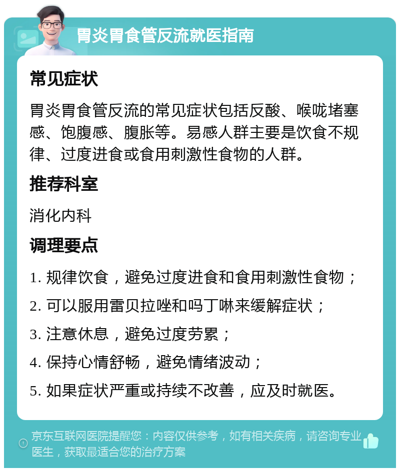 胃炎胃食管反流就医指南 常见症状 胃炎胃食管反流的常见症状包括反酸、喉咙堵塞感、饱腹感、腹胀等。易感人群主要是饮食不规律、过度进食或食用刺激性食物的人群。 推荐科室 消化内科 调理要点 1. 规律饮食，避免过度进食和食用刺激性食物； 2. 可以服用雷贝拉唑和吗丁啉来缓解症状； 3. 注意休息，避免过度劳累； 4. 保持心情舒畅，避免情绪波动； 5. 如果症状严重或持续不改善，应及时就医。