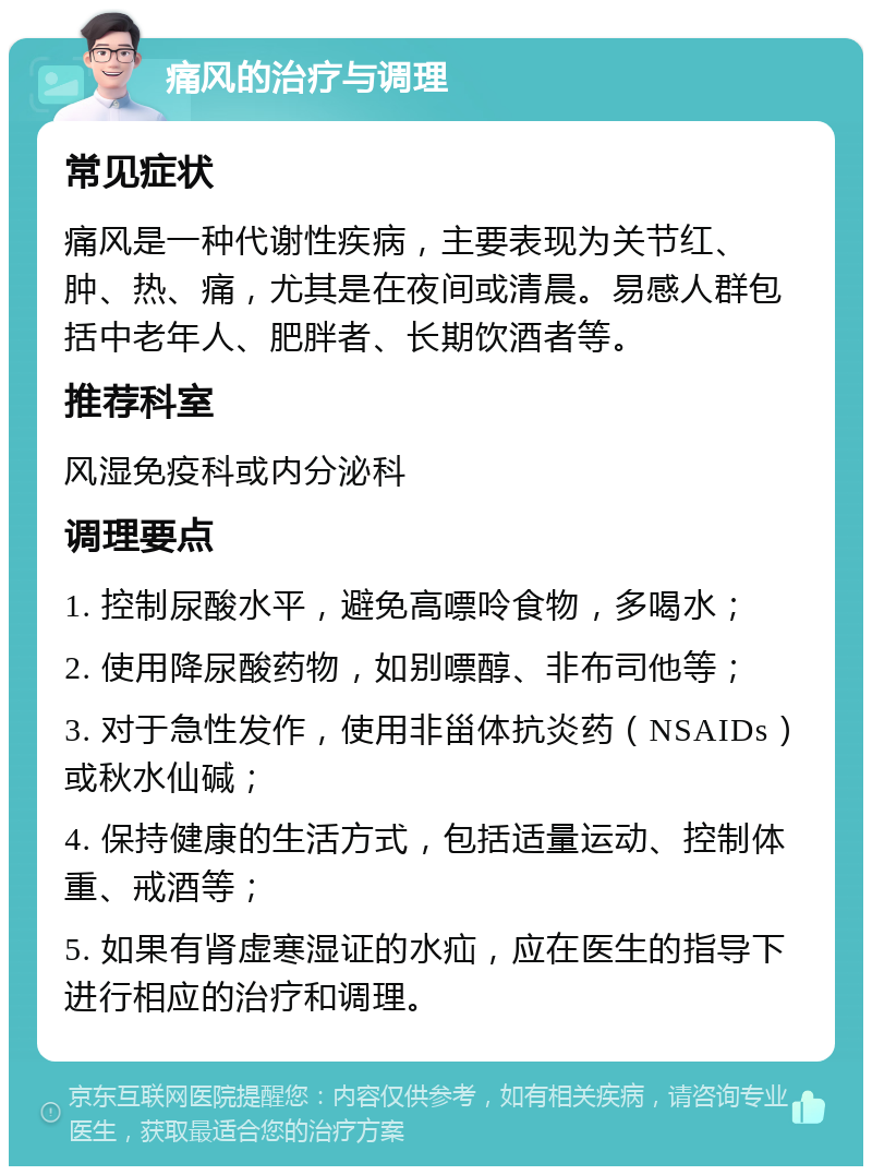 痛风的治疗与调理 常见症状 痛风是一种代谢性疾病，主要表现为关节红、肿、热、痛，尤其是在夜间或清晨。易感人群包括中老年人、肥胖者、长期饮酒者等。 推荐科室 风湿免疫科或内分泌科 调理要点 1. 控制尿酸水平，避免高嘌呤食物，多喝水； 2. 使用降尿酸药物，如别嘌醇、非布司他等； 3. 对于急性发作，使用非甾体抗炎药（NSAIDs）或秋水仙碱； 4. 保持健康的生活方式，包括适量运动、控制体重、戒酒等； 5. 如果有肾虚寒湿证的水疝，应在医生的指导下进行相应的治疗和调理。