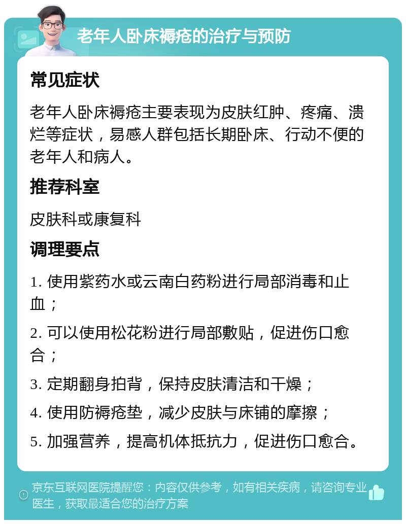 老年人卧床褥疮的治疗与预防 常见症状 老年人卧床褥疮主要表现为皮肤红肿、疼痛、溃烂等症状，易感人群包括长期卧床、行动不便的老年人和病人。 推荐科室 皮肤科或康复科 调理要点 1. 使用紫药水或云南白药粉进行局部消毒和止血； 2. 可以使用松花粉进行局部敷贴，促进伤口愈合； 3. 定期翻身拍背，保持皮肤清洁和干燥； 4. 使用防褥疮垫，减少皮肤与床铺的摩擦； 5. 加强营养，提高机体抵抗力，促进伤口愈合。