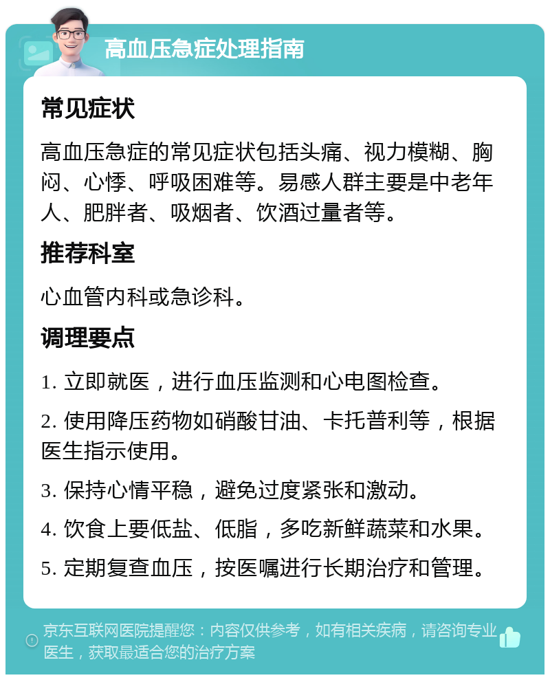 高血压急症处理指南 常见症状 高血压急症的常见症状包括头痛、视力模糊、胸闷、心悸、呼吸困难等。易感人群主要是中老年人、肥胖者、吸烟者、饮酒过量者等。 推荐科室 心血管内科或急诊科。 调理要点 1. 立即就医，进行血压监测和心电图检查。 2. 使用降压药物如硝酸甘油、卡托普利等，根据医生指示使用。 3. 保持心情平稳，避免过度紧张和激动。 4. 饮食上要低盐、低脂，多吃新鲜蔬菜和水果。 5. 定期复查血压，按医嘱进行长期治疗和管理。