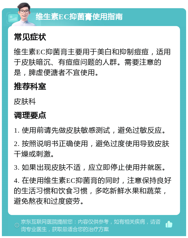 维生素EC抑菌膏使用指南 常见症状 维生素EC抑菌膏主要用于美白和抑制痘痘，适用于皮肤暗沉、有痘痘问题的人群。需要注意的是，脾虚便溏者不宜使用。 推荐科室 皮肤科 调理要点 1. 使用前请先做皮肤敏感测试，避免过敏反应。 2. 按照说明书正确使用，避免过度使用导致皮肤干燥或刺激。 3. 如果出现皮肤不适，应立即停止使用并就医。 4. 在使用维生素EC抑菌膏的同时，注意保持良好的生活习惯和饮食习惯，多吃新鲜水果和蔬菜，避免熬夜和过度疲劳。