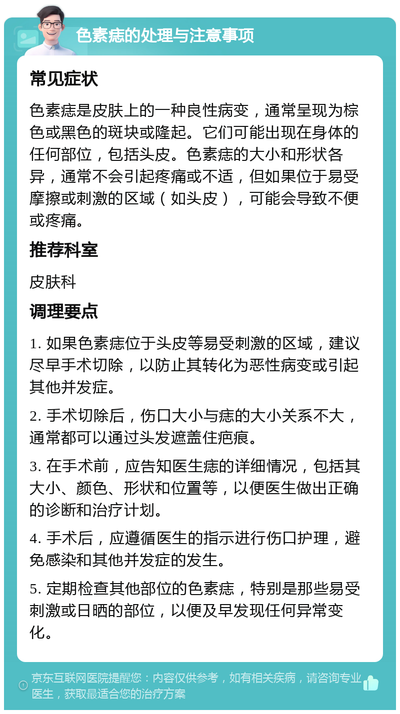 色素痣的处理与注意事项 常见症状 色素痣是皮肤上的一种良性病变，通常呈现为棕色或黑色的斑块或隆起。它们可能出现在身体的任何部位，包括头皮。色素痣的大小和形状各异，通常不会引起疼痛或不适，但如果位于易受摩擦或刺激的区域（如头皮），可能会导致不便或疼痛。 推荐科室 皮肤科 调理要点 1. 如果色素痣位于头皮等易受刺激的区域，建议尽早手术切除，以防止其转化为恶性病变或引起其他并发症。 2. 手术切除后，伤口大小与痣的大小关系不大，通常都可以通过头发遮盖住疤痕。 3. 在手术前，应告知医生痣的详细情况，包括其大小、颜色、形状和位置等，以便医生做出正确的诊断和治疗计划。 4. 手术后，应遵循医生的指示进行伤口护理，避免感染和其他并发症的发生。 5. 定期检查其他部位的色素痣，特别是那些易受刺激或日晒的部位，以便及早发现任何异常变化。