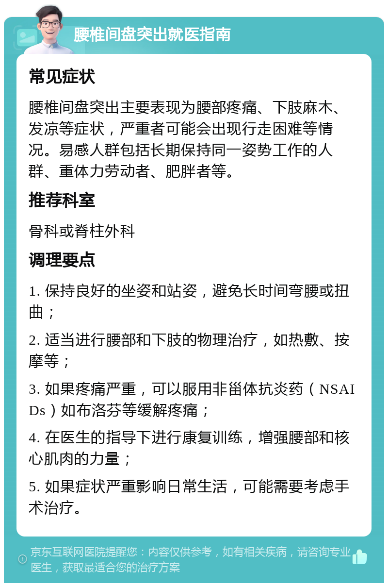 腰椎间盘突出就医指南 常见症状 腰椎间盘突出主要表现为腰部疼痛、下肢麻木、发凉等症状，严重者可能会出现行走困难等情况。易感人群包括长期保持同一姿势工作的人群、重体力劳动者、肥胖者等。 推荐科室 骨科或脊柱外科 调理要点 1. 保持良好的坐姿和站姿，避免长时间弯腰或扭曲； 2. 适当进行腰部和下肢的物理治疗，如热敷、按摩等； 3. 如果疼痛严重，可以服用非甾体抗炎药（NSAIDs）如布洛芬等缓解疼痛； 4. 在医生的指导下进行康复训练，增强腰部和核心肌肉的力量； 5. 如果症状严重影响日常生活，可能需要考虑手术治疗。