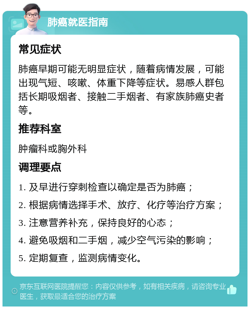 肺癌就医指南 常见症状 肺癌早期可能无明显症状，随着病情发展，可能出现气短、咳嗽、体重下降等症状。易感人群包括长期吸烟者、接触二手烟者、有家族肺癌史者等。 推荐科室 肿瘤科或胸外科 调理要点 1. 及早进行穿刺检查以确定是否为肺癌； 2. 根据病情选择手术、放疗、化疗等治疗方案； 3. 注意营养补充，保持良好的心态； 4. 避免吸烟和二手烟，减少空气污染的影响； 5. 定期复查，监测病情变化。