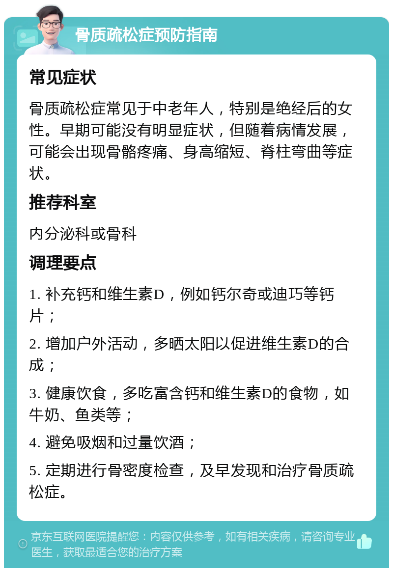 骨质疏松症预防指南 常见症状 骨质疏松症常见于中老年人，特别是绝经后的女性。早期可能没有明显症状，但随着病情发展，可能会出现骨骼疼痛、身高缩短、脊柱弯曲等症状。 推荐科室 内分泌科或骨科 调理要点 1. 补充钙和维生素D，例如钙尔奇或迪巧等钙片； 2. 增加户外活动，多晒太阳以促进维生素D的合成； 3. 健康饮食，多吃富含钙和维生素D的食物，如牛奶、鱼类等； 4. 避免吸烟和过量饮酒； 5. 定期进行骨密度检查，及早发现和治疗骨质疏松症。