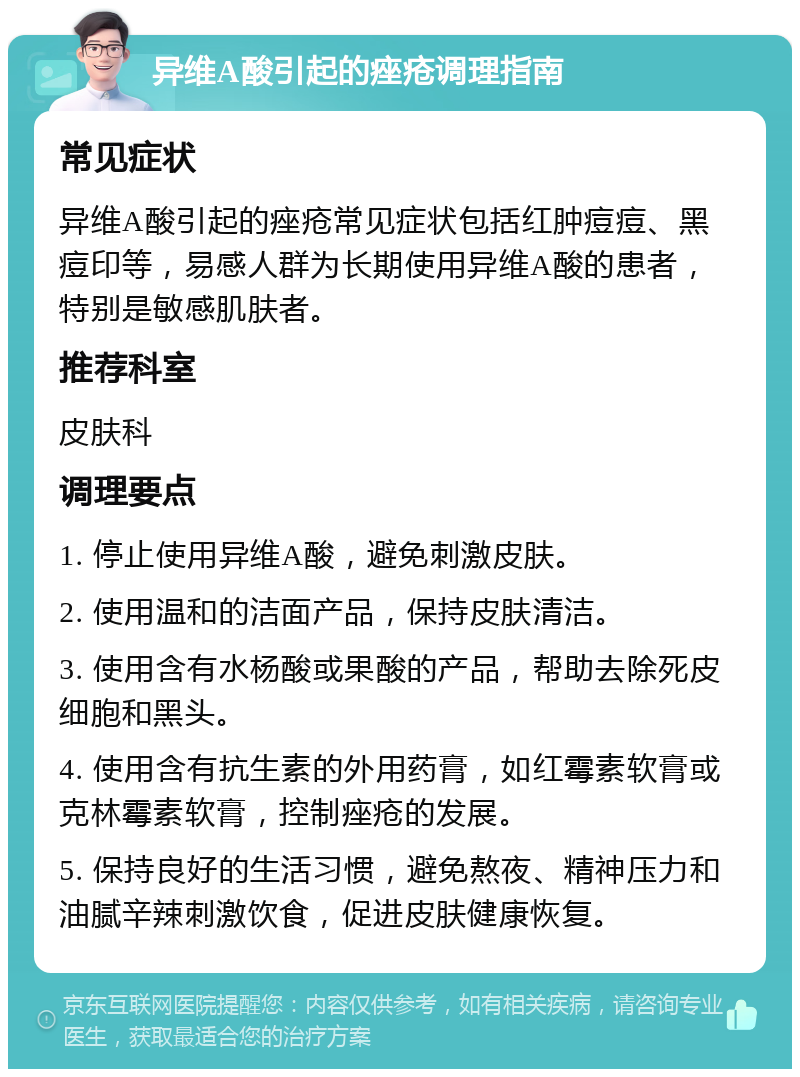 异维A酸引起的痤疮调理指南 常见症状 异维A酸引起的痤疮常见症状包括红肿痘痘、黑痘印等，易感人群为长期使用异维A酸的患者，特别是敏感肌肤者。 推荐科室 皮肤科 调理要点 1. 停止使用异维A酸，避免刺激皮肤。 2. 使用温和的洁面产品，保持皮肤清洁。 3. 使用含有水杨酸或果酸的产品，帮助去除死皮细胞和黑头。 4. 使用含有抗生素的外用药膏，如红霉素软膏或克林霉素软膏，控制痤疮的发展。 5. 保持良好的生活习惯，避免熬夜、精神压力和油腻辛辣刺激饮食，促进皮肤健康恢复。