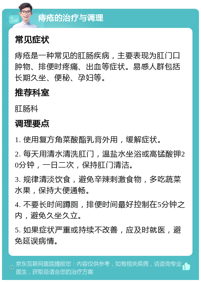 痔疮的治疗与调理 常见症状 痔疮是一种常见的肛肠疾病，主要表现为肛门口肿物、排便时疼痛、出血等症状。易感人群包括长期久坐、便秘、孕妇等。 推荐科室 肛肠科 调理要点 1. 使用复方角菜酸酯乳膏外用，缓解症状。 2. 每天用清水清洗肛门，温盐水坐浴或高锰酸钾20分钟，一日二次，保持肛门清洁。 3. 规律清淡饮食，避免辛辣刺激食物，多吃蔬菜水果，保持大便通畅。 4. 不要长时间蹲厕，排便时间最好控制在5分钟之内，避免久坐久立。 5. 如果症状严重或持续不改善，应及时就医，避免延误病情。